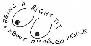 A logo with hand drawn breasts in the middle and text around the outside that reads: Being a right tit about disabled people. 