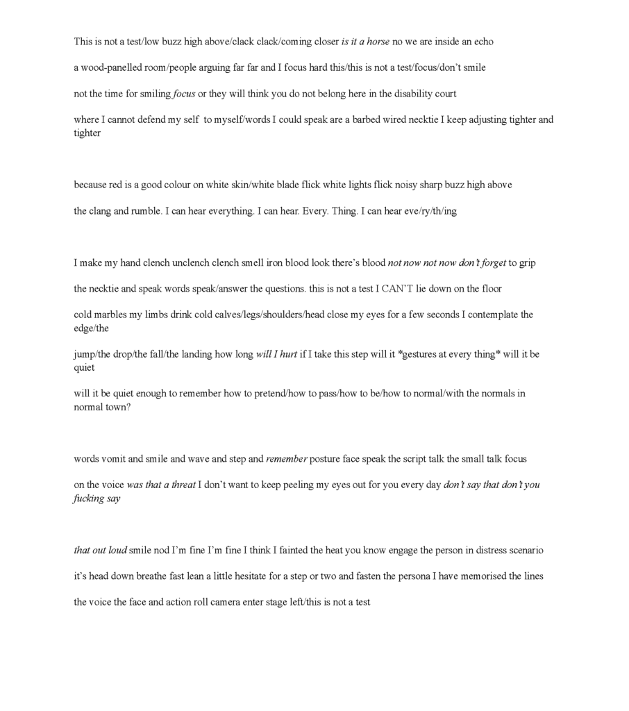 This is not a test/low buzz high above/clack clack/coming closer is it a horse no we are inside an echo wood-panelled room/people arguing far far and I focus hard this/this is not a test/focus/don’t smile not time for smiling focus or they will think you do not belong here in the disability court where I cannot defend my self to myself/words I could speak are a barbed wired necktie I keep adjusting tighter and tighter because red is a good colour on white skin/white blade flick white lights flick noisy sharp buzz high above the clang and rumble. I can hear everything. I can hear. Every. Thing. I can hear eve/ry/th/ing I make my hand clench/unclench/clench/smell iron blood look there’s blood not now not now don’t forget to grip the necktie and speak words speak/answer questions. this is not a test I CAN’T lie down on the floor cold marbles my limbs drink cold calves/legs/shoulders/head close my eyes for a few seconds I contemplate the edge/the jump/the drop/the fall/the landing how long will I hurt if I take this step will it *gestures at everything* will it be quiet will it be quiet enough to remember how to pretend/how to pass/how to be/how to normal/with the normals in normal town? words vomit and smile and wave and step and remember posture face speak the script talk the small talk focus on the voice was that a threat I don’t want to keep peeling my eyes out for you every day don’t say that don’t you fucking say that out loud smile nod I’m fine I’m fine I think I fainted the heat you know engage the person in distress scenario it’s head down breathe fast lean a little hesitate for a step or two and fasten the persona I have memorised the lines the voice the face and action roll camera enter stage left/this is not a test